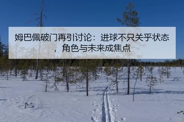 姆巴佩破门再引讨论：进球不只关乎状态，角色与未来成焦点